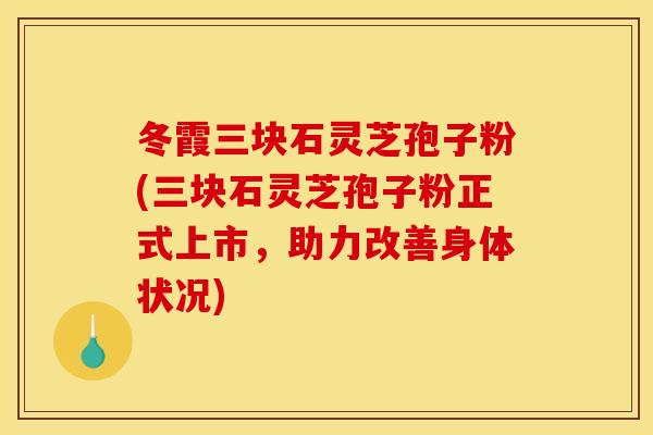 冬霞三块石灵芝孢子粉(三块石灵芝孢子粉正式上市,助力改善身体状况) 冬霞三块石灵芝孢子粉(三块石灵芝孢子粉正式上市,助力改善身体状况)