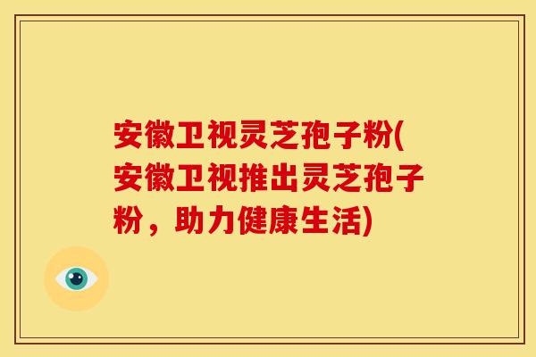 安徽卫视灵芝孢子粉(安徽卫视推出灵芝孢子粉,助力健康生活) 安徽卫视灵芝孢子粉(安徽卫视推出灵芝孢子粉,助力健康生活)
