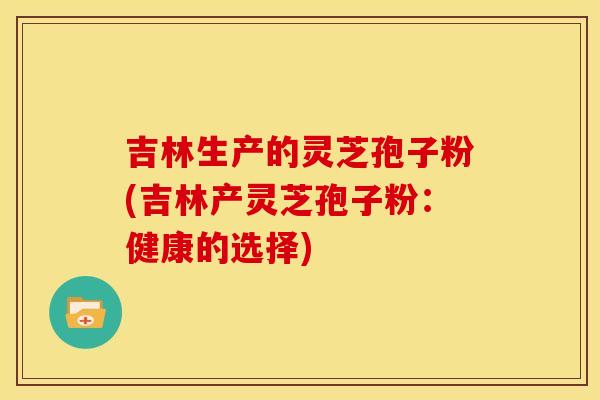 吉林生产的灵芝孢子粉(吉林产灵芝孢子粉:健康的选择) 吉林生产的灵芝孢子粉(吉林产灵芝孢子粉:健康的选择)