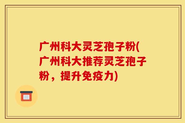 广州科大灵芝孢子粉(广州科大推荐灵芝孢子粉,提升免疫力) 广州科大灵芝孢子粉(广州科大推荐灵芝孢子粉,提升免疫力)