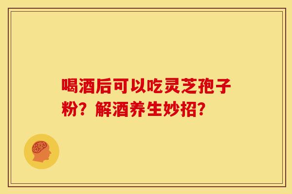 喝酒后可以吃灵芝孢子粉?解酒养生妙招? 喝酒后可以吃灵芝孢子粉?解酒养生妙招?