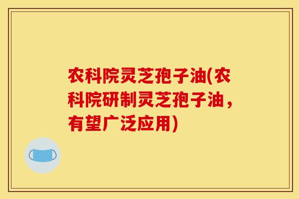 农科院灵芝孢子油(农科院研制灵芝孢子油，有望广泛应用)
