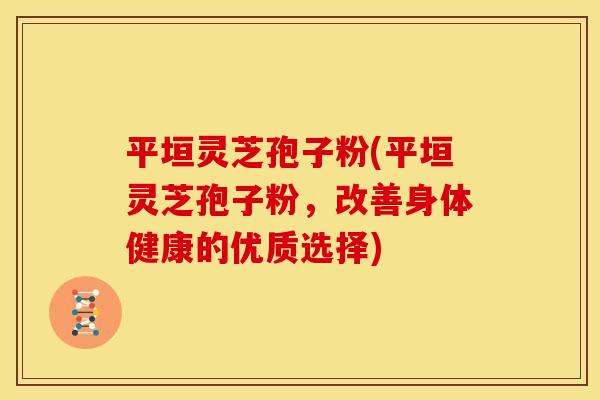 平垣灵芝孢子粉(平垣灵芝孢子粉,改善身体健康的优质选择) 平垣灵芝孢子粉(平垣灵芝孢子粉,改善身体健康的优质选择)