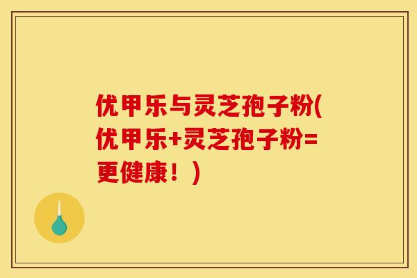 优甲乐与灵芝孢子粉(优甲乐+灵芝孢子粉=更健康！)