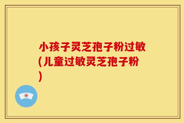 小孩子灵芝孢子粉(儿童灵芝孢子粉) 小孩子灵芝孢子粉(儿童灵芝孢子粉)