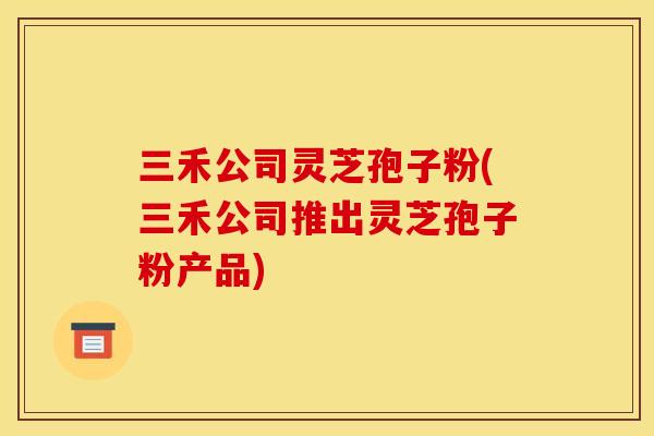 三禾公司灵芝孢子粉(三禾公司推出灵芝孢子粉产品) 三禾公司灵芝孢子粉(三禾公司推出灵芝孢子粉产品)