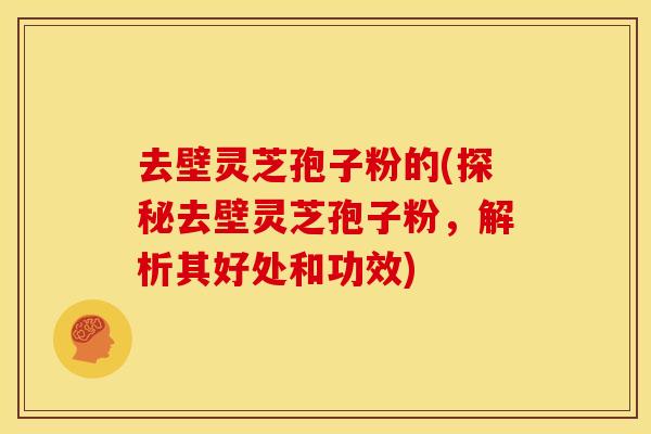 去壁灵芝孢子粉的(探秘去壁灵芝孢子粉,解析其好处和功效) 去壁灵芝孢子粉的(探秘去壁灵芝孢子粉,解析其好处和功效)
