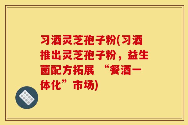习酒灵芝孢子粉(习酒推出灵芝孢子粉,益生菌配方拓展 “餐酒一体化”市场) 习酒灵芝孢子粉(习酒推出灵芝孢子粉,益生菌配方拓展 “餐酒一体化”市场)