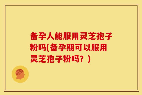 备孕人能服用灵芝孢子粉吗(备孕期可以服用灵芝孢子粉吗?) 备孕人能服用灵芝孢子粉吗(备孕期可以服用灵芝孢子粉吗?)