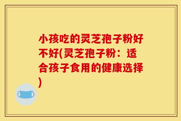 小孩吃的灵芝孢子粉好不好(灵芝孢子粉:适合孩子食用的健康选择) 小孩吃的灵芝孢子粉好不好(灵芝孢子粉:适合孩子食用的健康选择)