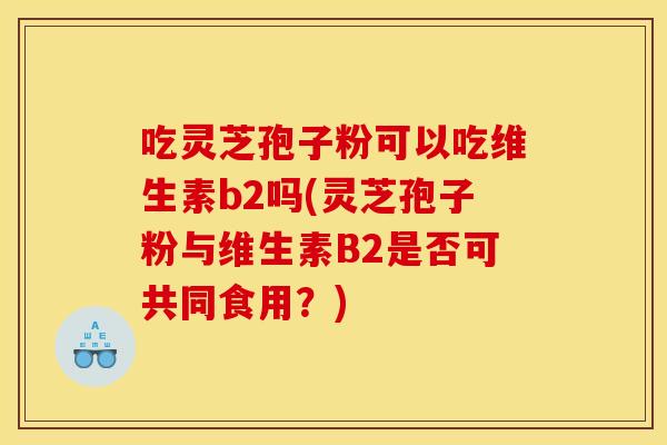 吃灵芝孢子粉可以吃维生素b2吗(灵芝孢子粉与维生素B2是否可共同食用?) 吃灵芝孢子粉可以吃维生素b2吗(灵芝孢子粉与维生素B2是否可共同食用?)