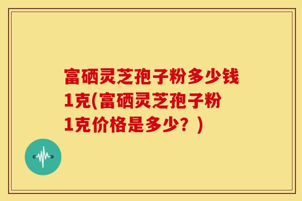 富硒灵芝孢子粉多少钱1克(富硒灵芝孢子粉1克价格是多少?) 富硒灵芝孢子粉多少钱1克(富硒灵芝孢子粉1克价格是多少?)