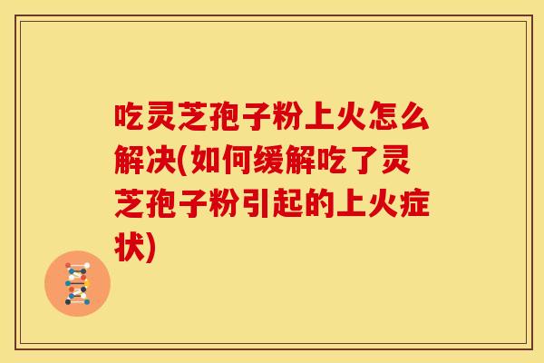 吃灵芝孢子粉上火怎么解决(如何缓解吃了灵芝孢子粉引起的上火症状) 吃灵芝孢子粉上火怎么解决(如何缓解吃了灵芝孢子粉引起的上火症状)