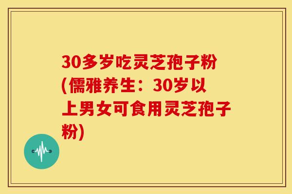 30多岁吃灵芝孢子粉(儒雅养生:30岁以上男女可食用灵芝孢子粉) 30多岁吃灵芝孢子粉(儒雅养生:30岁以上男女可食用灵芝孢子粉)