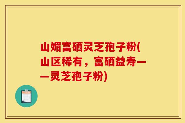 山媚富硒灵芝孢子粉(山区稀有，富硒益寿——灵芝孢子粉)