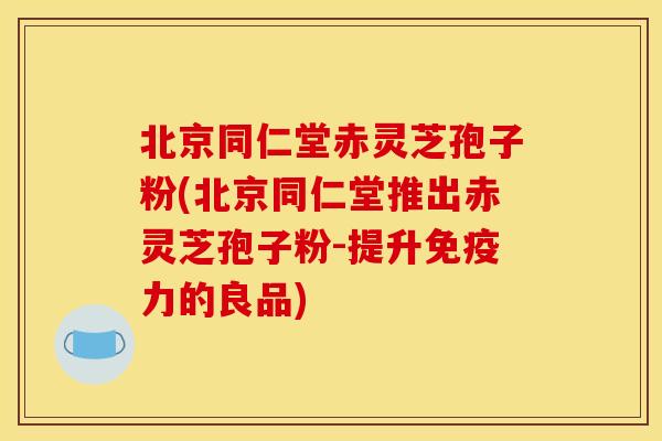 北京同仁堂赤灵芝孢子粉(北京同仁堂推出赤灵芝孢子粉-提升免疫力的良品)