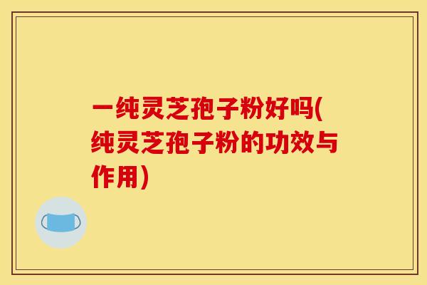 一纯灵芝孢子粉好吗(纯灵芝孢子粉的功效与作用)
