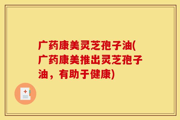 广药康美灵芝孢子油(广药康美推出灵芝孢子油,有助于健康) 广药康美灵芝孢子油(广药康美推出灵芝孢子油,有助于健康)