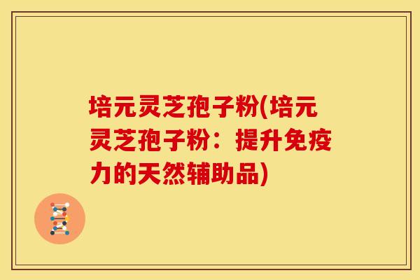 培元灵芝孢子粉(培元灵芝孢子粉:提升免疫力的天然辅助品) 培元灵芝孢子粉(培元灵芝孢子粉:提升免疫力的天然辅助品)
