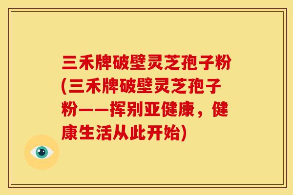 三禾牌破壁灵芝孢子粉(三禾牌破壁灵芝孢子粉——挥别,健康生活从此开始) 三禾牌破壁灵芝孢子粉(三禾牌破壁灵芝孢子粉——挥别,健康生活从此开始)