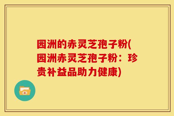 园洲的赤灵芝孢子粉(园洲赤灵芝孢子粉:珍贵补益品助力健康) 园洲的赤灵芝孢子粉(园洲赤灵芝孢子粉:珍贵补益品助力健康)