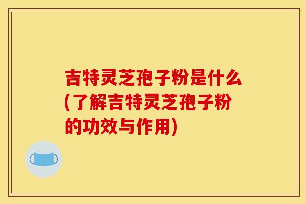 吉特灵芝孢子粉是什么(了解吉特灵芝孢子粉的功效与作用) 吉特灵芝孢子粉是什么(了解吉特灵芝孢子粉的功效与作用)
