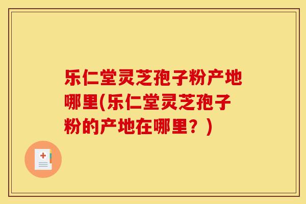 乐仁堂灵芝孢子粉产地哪里(乐仁堂灵芝孢子粉的产地在哪里?) 乐仁堂灵芝孢子粉产地哪里(乐仁堂灵芝孢子粉的产地在哪里?)