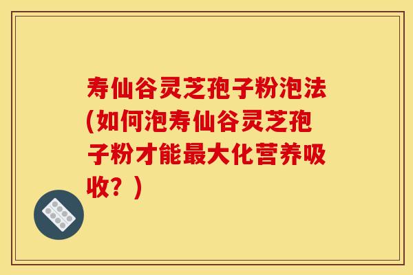寿仙谷灵芝孢子粉泡法(如何泡寿仙谷灵芝孢子粉才能大化营养吸收？)