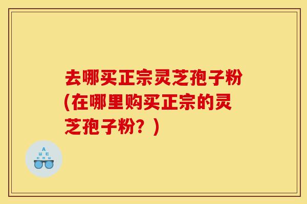 去哪买正宗灵芝孢子粉(在哪里购买正宗的灵芝孢子粉?) 去哪买正宗灵芝孢子粉(在哪里购买正宗的灵芝孢子粉?)