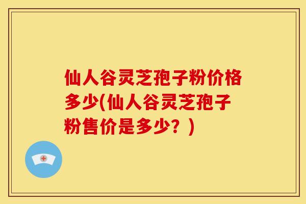 仙人谷灵芝孢子粉价格多少(仙人谷灵芝孢子粉售价是多少?) 仙人谷灵芝孢子粉价格多少(仙人谷灵芝孢子粉售价是多少?)