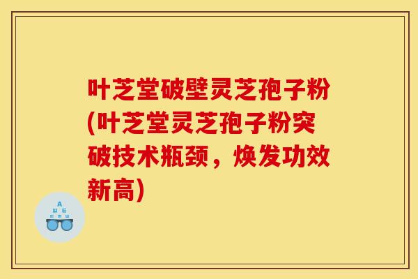叶芝堂破壁灵芝孢子粉(叶芝堂灵芝孢子粉突破技术瓶颈,焕发功效新高) 叶芝堂破壁灵芝孢子粉(叶芝堂灵芝孢子粉突破技术瓶颈,焕发功效新高)