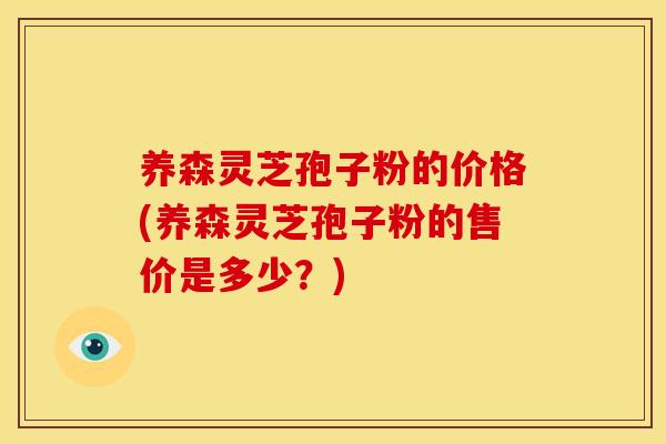 养森灵芝孢子粉的价格(养森灵芝孢子粉的售价是多少?) 养森灵芝孢子粉的价格(养森灵芝孢子粉的售价是多少?)