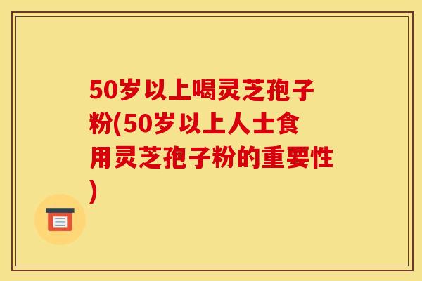 50岁以上喝灵芝孢子粉(50岁以上人士食用灵芝孢子粉的重要性) 50岁以上喝灵芝孢子粉(50岁以上人士食用灵芝孢子粉的重要性)