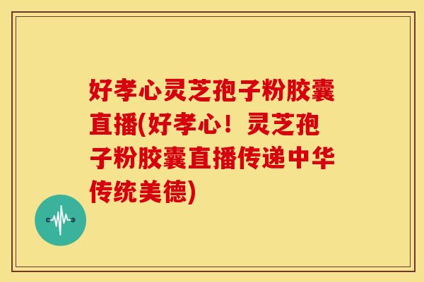 好孝心灵芝孢子粉胶囊直播(好孝心！灵芝孢子粉胶囊直播传递中华传统美德)