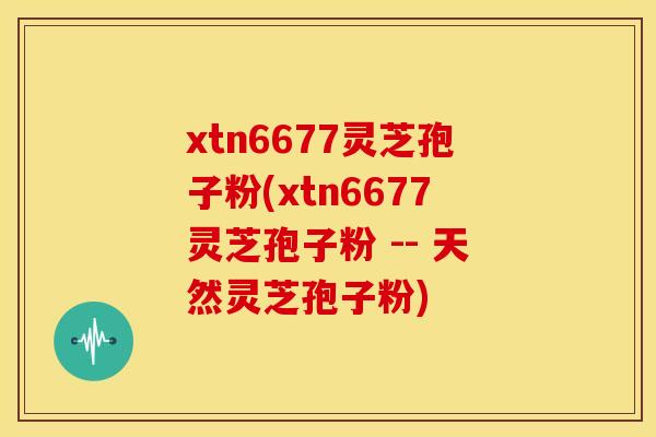 xtn6677灵芝孢子粉(xtn6677灵芝孢子粉 -- 天然灵芝孢子粉) xtn6677灵芝孢子粉(xtn6677灵芝孢子粉 -- 天然灵芝孢子粉)