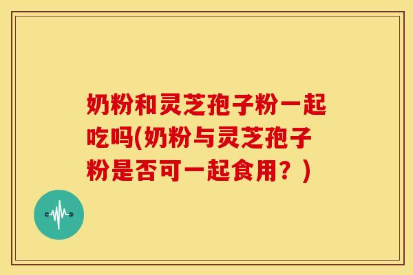 奶粉和灵芝孢子粉一起吃吗(奶粉与灵芝孢子粉是否可一起食用?) 奶粉和灵芝孢子粉一起吃吗(奶粉与灵芝孢子粉是否可一起食用?)