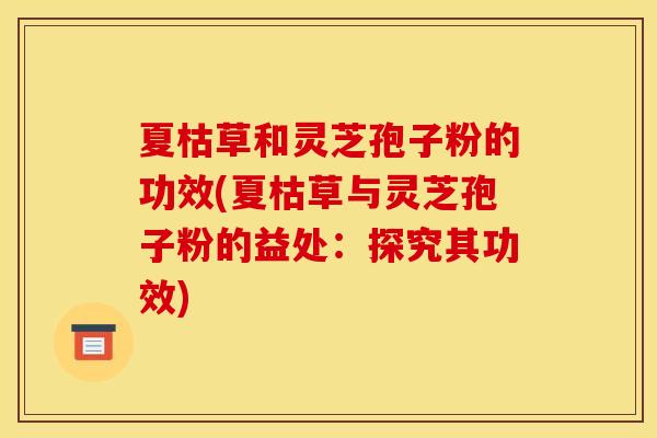 夏枯草和灵芝孢子粉的功效(夏枯草与灵芝孢子粉的益处:探究其功效) 夏枯草和灵芝孢子粉的功效(夏枯草与灵芝孢子粉的益处:探究其功效)