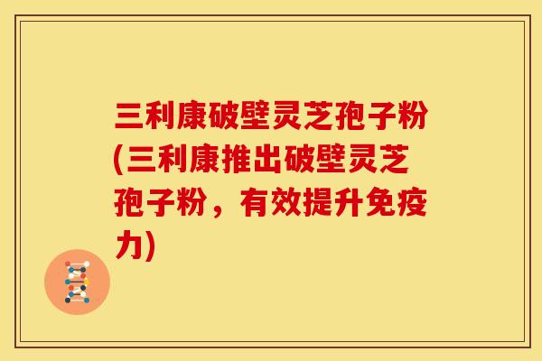 三利康破壁灵芝孢子粉(三利康推出破壁灵芝孢子粉,有效提升免疫力) 三利康破壁灵芝孢子粉(三利康推出破壁灵芝孢子粉,有效提升免疫力)