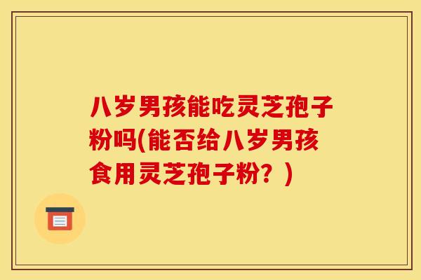 八岁男孩能吃灵芝孢子粉吗(能否给八岁男孩食用灵芝孢子粉?) 八岁男孩能吃灵芝孢子粉吗(能否给八岁男孩食用灵芝孢子粉?)