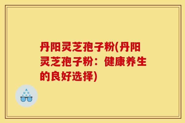 丹阳灵芝孢子粉(丹阳灵芝孢子粉：健康养生的良好选择)