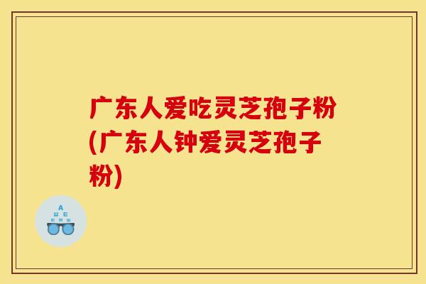 广东人爱吃灵芝孢子粉(广东人钟爱灵芝孢子粉) 广东人爱吃灵芝孢子粉(广东人钟爱灵芝孢子粉)