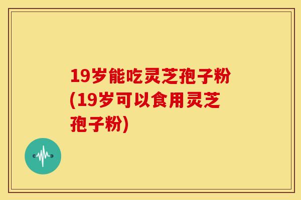 19岁能吃灵芝孢子粉(19岁可以食用灵芝孢子粉) 19岁能吃灵芝孢子粉(19岁可以食用灵芝孢子粉)