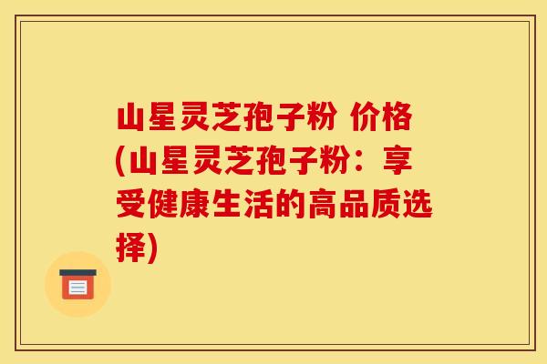 山星灵芝孢子粉 价格(山星灵芝孢子粉:享受健康生活的高品质选择) 山星灵芝孢子粉 价格(山星灵芝孢子粉:享受健康生活的高品质选择)