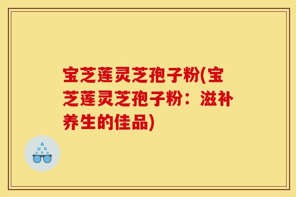 宝芝莲灵芝孢子粉(宝芝莲灵芝孢子粉:滋补养生的佳品) 宝芝莲灵芝孢子粉(宝芝莲灵芝孢子粉:滋补养生的佳品)