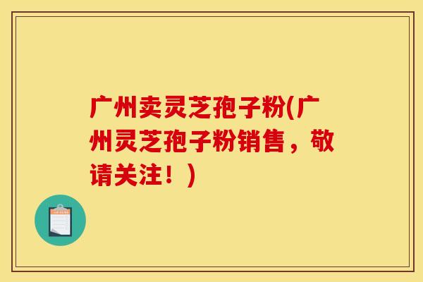 广州卖灵芝孢子粉(广州灵芝孢子粉销售,敬请关注!) 广州卖灵芝孢子粉(广州灵芝孢子粉销售,敬请关注!)