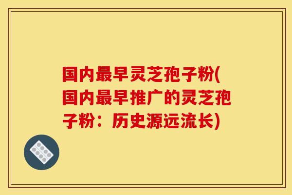国内早灵芝孢子粉(国内早推广的灵芝孢子粉:历史源远流长) 国内早灵芝孢子粉(国内早推广的灵芝孢子粉:历史源远流长)