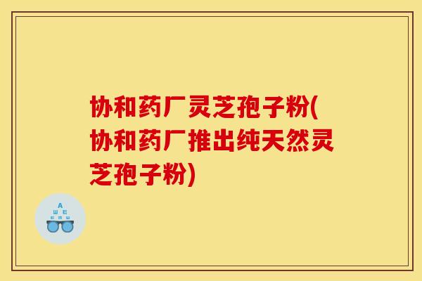 协和药厂灵芝孢子粉(协和药厂推出纯天然灵芝孢子粉) 协和药厂灵芝孢子粉(协和药厂推出纯天然灵芝孢子粉)