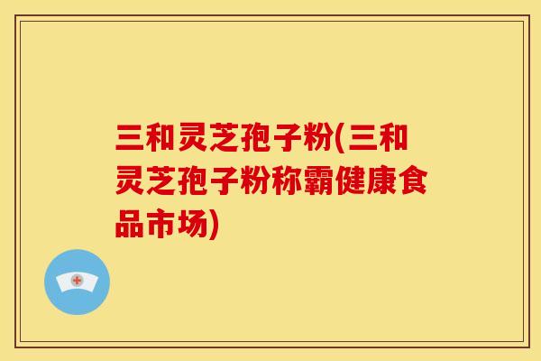 三和灵芝孢子粉(三和灵芝孢子粉称霸健康食品市场) 三和灵芝孢子粉(三和灵芝孢子粉称霸健康食品市场)