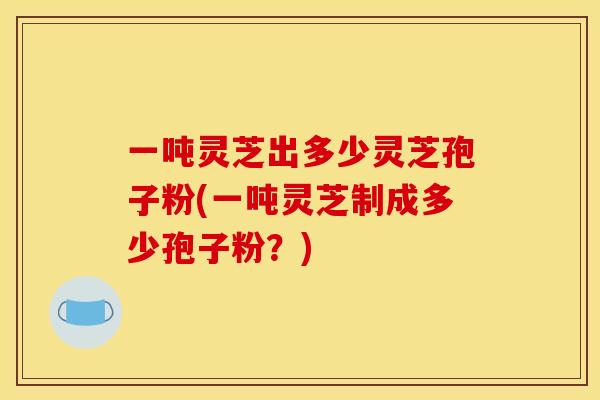 一吨灵芝出多少灵芝孢子粉(一吨灵芝制成多少孢子粉?) 一吨灵芝出多少灵芝孢子粉(一吨灵芝制成多少孢子粉?)