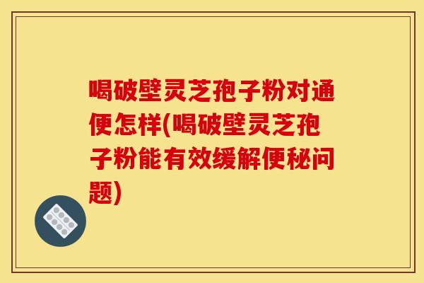 喝破壁灵芝孢子粉对通便怎样(喝破壁灵芝孢子粉能有效缓解问题) 喝破壁灵芝孢子粉对通便怎样(喝破壁灵芝孢子粉能有效缓解问题)